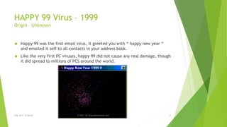 HAPPY 99 Virus – 1999 
Origin – Unknown 
 Happy 99 was the first email virus, it greeted you with “ happy new year “ 
and emailed it self to all contacts in your address book. 
 Like the very first PC viruses, happy 99 did not cause any real damage, though 
it did spread to millions of PCS around the world. 
Eng. Ali F. Al Sarraf E-Mail: ali.alsarraf@outlook.com 13 
 