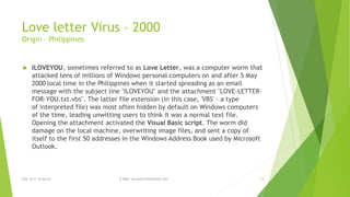 Love letter Virus – 2000 
Origin – Philippines 
 ILOVEYOU, sometimes referred to as Love Letter, was a computer worm that 
attacked tens of millions of Windows personal computers on and after 5 May 
2000 local time in the Philippines when it started spreading as an email 
message with the subject line "ILOVEYOU" and the attachment "LOVE-LETTER-FOR- 
YOU.txt.vbs". The latter file extension (in this case, 'VBS' - a type 
of interpreted file) was most often hidden by default on Windows computers 
of the time, leading unwitting users to think it was a normal text file. 
Opening the attachment activated the Visual Basic script. The worm did 
damage on the local machine, overwriting image files, and sent a copy of 
itself to the first 50 addresses in the Windows Address Book used by Microsoft 
Outlook. 
Eng. Ali F. Al Sarraf E-Mail: ali.alsarraf@outlook.com 14 
 
