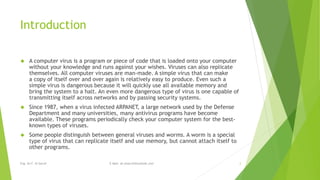 Introduction 
 A computer virus is a program or piece of code that is loaded onto your computer 
without your knowledge and runs against your wishes. Viruses can also replicate 
themselves. All computer viruses are man-made. A simple virus that can make 
a copy of itself over and over again is relatively easy to produce. Even such a 
simple virus is dangerous because it will quickly use all available memory and 
bring the system to a halt. An even more dangerous type of virus is one capable of 
transmitting itself across networks and by passing security systems. 
 Since 1987, when a virus infected ARPANET, a large network used by the Defense 
Department and many universities, many antivirus programs have become 
available. These programs periodically check your computer system for the best-known 
types of viruses. 
 Some people distinguish between general viruses and worms. A worm is a special 
type of virus that can replicate itself and use memory, but cannot attach itself to 
other programs. 
Eng. Ali F. Al Sarraf E-Mail: ali.alsarraf@outlook.com 2 
 