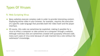 Types Of Viruses 
9. Web Scripting Virus 
 Many websites execute complex code in order to provide interesting content. 
Displaying online video in your browser, for example, requires the execution 
of a specific code language that provides both the video itself and the player 
interface. 
 Of course, this code can sometimes be exploited, making it possible for a 
virus to infect a computer or take actions on a computer through a website. 
Although malicious sites are sometimes created with purposely infected code, 
many such cases of virus exist because of code inserted into a site without the 
webmaster’s knowledge. 
Eng. Ali F. Al Sarraf E-Mail: ali.alsarraf@outlook.com 26 
 