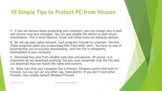 10 Simple Tips to Protect PC from Viruses 
7. If you are serious about protecting your computer, you can change your e-mail 
and receive only text messages. You can also disable the ability to open email 
attachments. This is what Hotmail, Gmail and Yahoo mails are doing by default. 
8. Do not use peer (p2p) network. Such programs include for example, Torrents. 
These programs allow you to download files from other users. You have no way of 
knowing that you’re actually downloading, until the file is completely 
downloaded to your computer. 
9. Download files only from reliable web sites and sources. Of course, it is 
impossible do not download anything, but you must remember that the file that 
you download may not match the name and content. 
10. Make sure that your computer has a firewall. Windows comes with built-in 
firewall, but you can use any other (eg, Zone Alarm). If you don’t have other 
firewall, then enable default Windows Firewall 
Eng. Ali F. Al Sarraf E-Mail: ali.alsarraf@outlook.com 30 
 