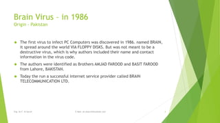 Brain Virus – in 1986 
Origin - Pakistan 
 The first virus to infect PC Computers was discovered in 1986. named BRAIN, 
it spread around the world VIA FLOPPY DISKS. But was not meant to be a 
destructive virus, which is why authors included their name and contact 
information in the virus code. 
 The authors were identified as Brothers AMJAD FAROOD and BASIT FAROOD 
from Lahore, BAKISTAN. 
 Today the run a successful internet service provider called BRAIN 
TELECOMMUNICATION LTD. 
Eng. Ali F. Al Sarraf E-Mail: ali.alsarraf@outlook.com 4 
 