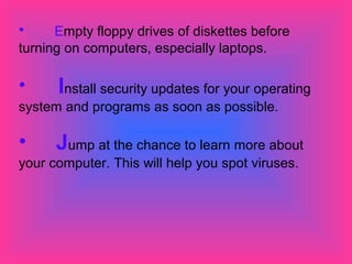 • Empty floppy drives of diskettes before 
turning on computers, especially laptops. 
• Install security updates for your operating 
system and programs as soon as possible. 
• Jump at the chance to learn more about 
your computer. This will help you spot viruses. 
