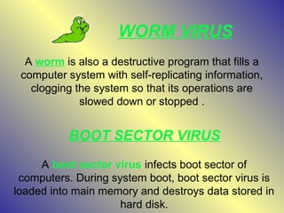 WORM VIRUS 
A worm is also a destructive program that fills a 
computer system with self-replicating information, 
clogging the system so that its operations are 
slowed down or stopped . 
BOOT SECTOR VIRUS 
A boot sector virus infects boot sector of 
computers. During system boot, boot sector virus is 
loaded into main memory and destroys data stored in 
hard disk. 
 