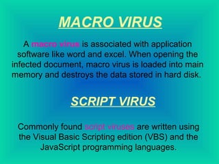 MACRO VIRUS 
A macro virus is associated with application 
software like word and excel. When opening the 
infected document, macro virus is loaded into main 
memory and destroys the data stored in hard disk. 
SCRIPT VIRUS 
Commonly found script viruses are written using 
the Visual Basic Scripting edition (VBS) and the 
JavaScript programming languages. 
 