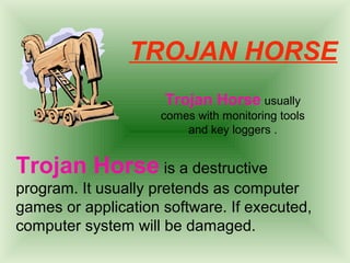 TROJAN HORSE 
Trojan Horse usually 
comes with monitoring tools 
and key loggers . 
Trojan Horse is a destructive 
program. It usually pretends as computer 
games or application software. If executed, 
computer system will be damaged. 
 