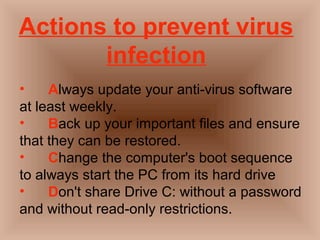 Actions to prevent virus 
infection 
• Always update your anti-virus software 
at least weekly. 
• Back up your important files and ensure 
that they can be restored. 
• Change the computer's boot sequence 
to always start the PC from its hard drive 
• Don't share Drive C: without a password 
and without read-only restrictions. 
 