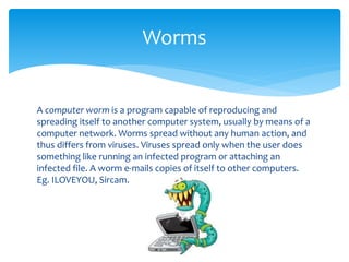 A computer worm is a program capable of reproducing and
spreading itself to another computer system, usually by means of a
computer network. Worms spread without any human action, and
thus differs from viruses. Viruses spread only when the user does
something like running an infected program or attaching an
infected file. A worm e-mails copies of itself to other computers.
Eg. ILOVEYOU, Sircam.
Worms
 