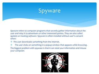 Spyware refers to computer programs that secretly gather information about the
user and relay it to advertisers or other interested parties. They are also called
spybots or tracking software. Spyware is often installed without user’s consent
when:
 The user downloads something from the internet.
 The user clicks on something in a popup window that appears while browsing.
The biggest problem with spyware is that it can steal your information and misuse
your computer.
Spyware
 