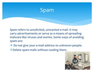 Spam refers to unsolicited, unwanted e-mail. It may
carry advertisements or serve as a means of spreading
malware like viruses and worms. Some ways of avoiding
spam are:
 Do not give your e-mail address to unknown people.
Delete spam mails without reading them.
Spam
 