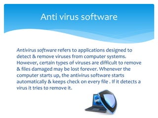 Antivirus software refers to applications designed to
detect & remove viruses from computer systems.
However, certain types of viruses are difficult to remove
& files damaged may be lost forever. Whenever the
computer starts up, the antivirus software starts
automatically & keeps check on every file . If it detects a
virus it tries to remove it.
Anti virus software
 
