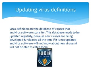 Virus definition are the database of viruses that
antivirus software scans for. This database needs to be
updated regularly, because new viruses are being
developed & released all the time if it is not updated
antivirus software will not know about new viruses &
will not be able to catch them.
Updating virus definitions
Virus definition are the database of viruses that
antivirus software scans for. This database needs to be
updated regularly, because new viruses are being
developed & released all the time if it is not updated
antivirus software will not know about new viruses &
will not be able to catch them.
 