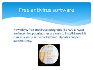 Free antivirus software
Nowadays, free antiviruses programs like AVG & Avast
are becoming popular. they are easy to install & use & it
runs efficiently in the background. Updates happen
automatically.
 