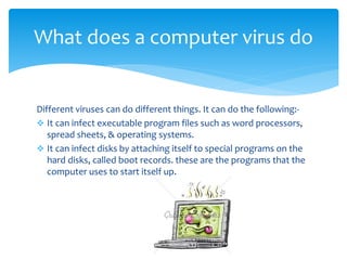 Different viruses can do different things. It can do the following:-
 It can infect executable program files such as word processors,
spread sheets, & operating systems.
 It can infect disks by attaching itself to special programs on the
hard disks, called boot records. these are the programs that the
computer uses to start itself up.
What does a computer virus do?
 
