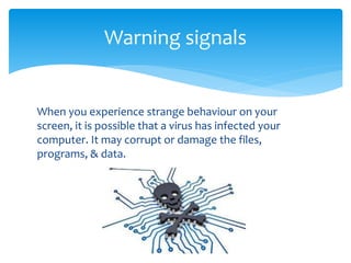 When you experience strange behaviour on your
screen, it is possible that a virus has infected your
computer. It may corrupt or damage the files,
programs, & data.
Warning signals
 
