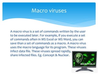 A macro virus is a set of commands written by the user
to be executed later. For example, if you execute a set
of commands often in MS Excel or MS Word, you can
save than a set of commands as a macro. A macro virus
uses the macro language for its program. These viruses
infect data file. These viruses spread rapidly, as users
share infected files. Eg. Concept & Nuclear.
Macro viruses
 