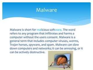 Malware is short for malicious software. The word
refers to any program that infiltrates and harms a
computer without the users consent. Malware is a
general term that includes computer viruses, worms,
Trojan horses, spyware, and spam. Malware can slow
down computers and networks; it can be annoying, or it
can be actively destructive.
Malware
 
