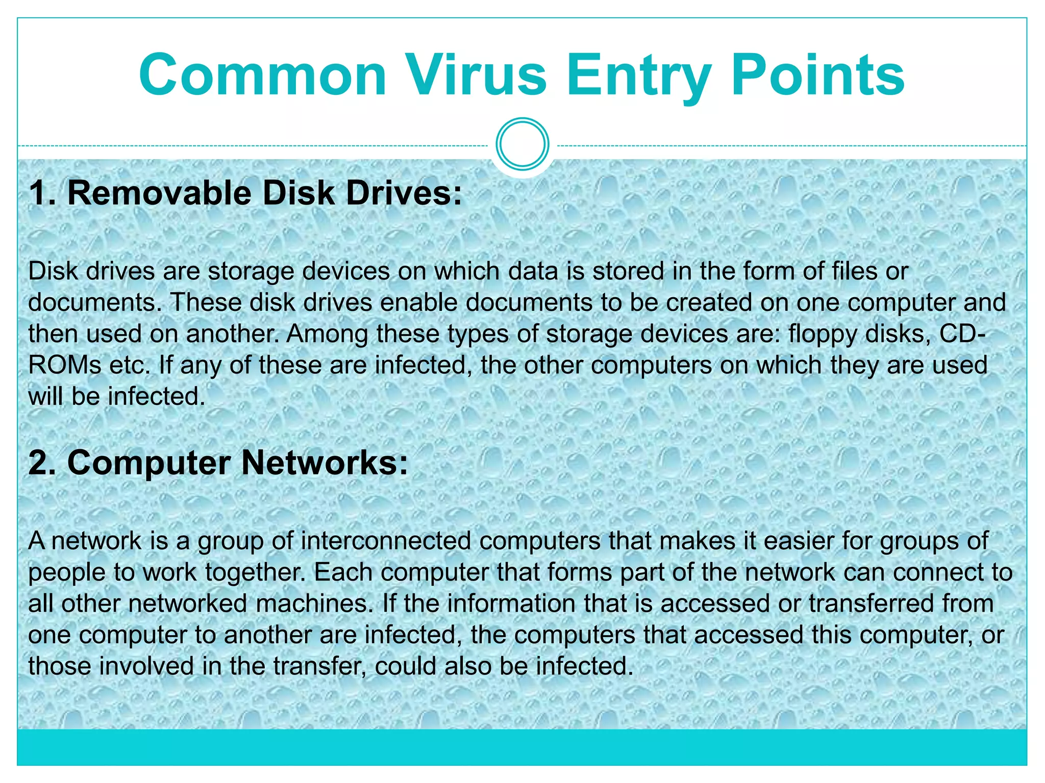 Common Virus Entry Points
1. Removable Disk Drives:
Disk drives are storage devices on which data is stored in the form of files or
documents. These disk drives enable documents to be created on one computer and
then used on another. Among these types of storage devices are: floppy disks, CD-
ROMs etc. If any of these are infected, the other computers on which they are used
will be infected.
2. Computer Networks:
A network is a group of interconnected computers that makes it easier for groups of
people to work together. Each computer that forms part of the network can connect to
all other networked machines. If the information that is accessed or transferred from
one computer to another are infected, the computers that accessed this computer, or
those involved in the transfer, could also be infected.
 