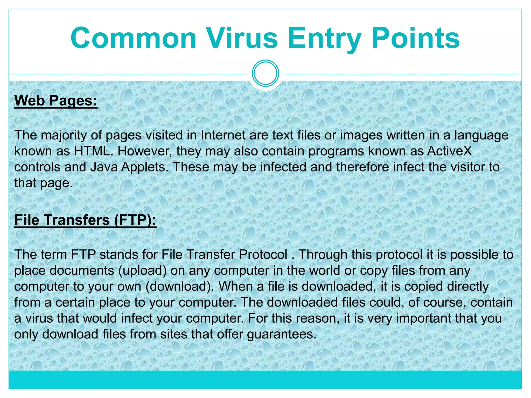 Common Virus Entry Points
Web Pages:
The majority of pages visited in Internet are text files or images written in a language
known as HTML. However, they may also contain programs known as ActiveX
controls and Java Applets. These may be infected and therefore infect the visitor to
that page.
File Transfers (FTP):
The term FTP stands for File Transfer Protocol . Through this protocol it is possible to
place documents (upload) on any computer in the world or copy files from any
computer to your own (download). When a file is downloaded, it is copied directly
from a certain place to your computer. The downloaded files could, of course, contain
a virus that would infect your computer. For this reason, it is very important that you
only download files from sites that offer guarantees.
 