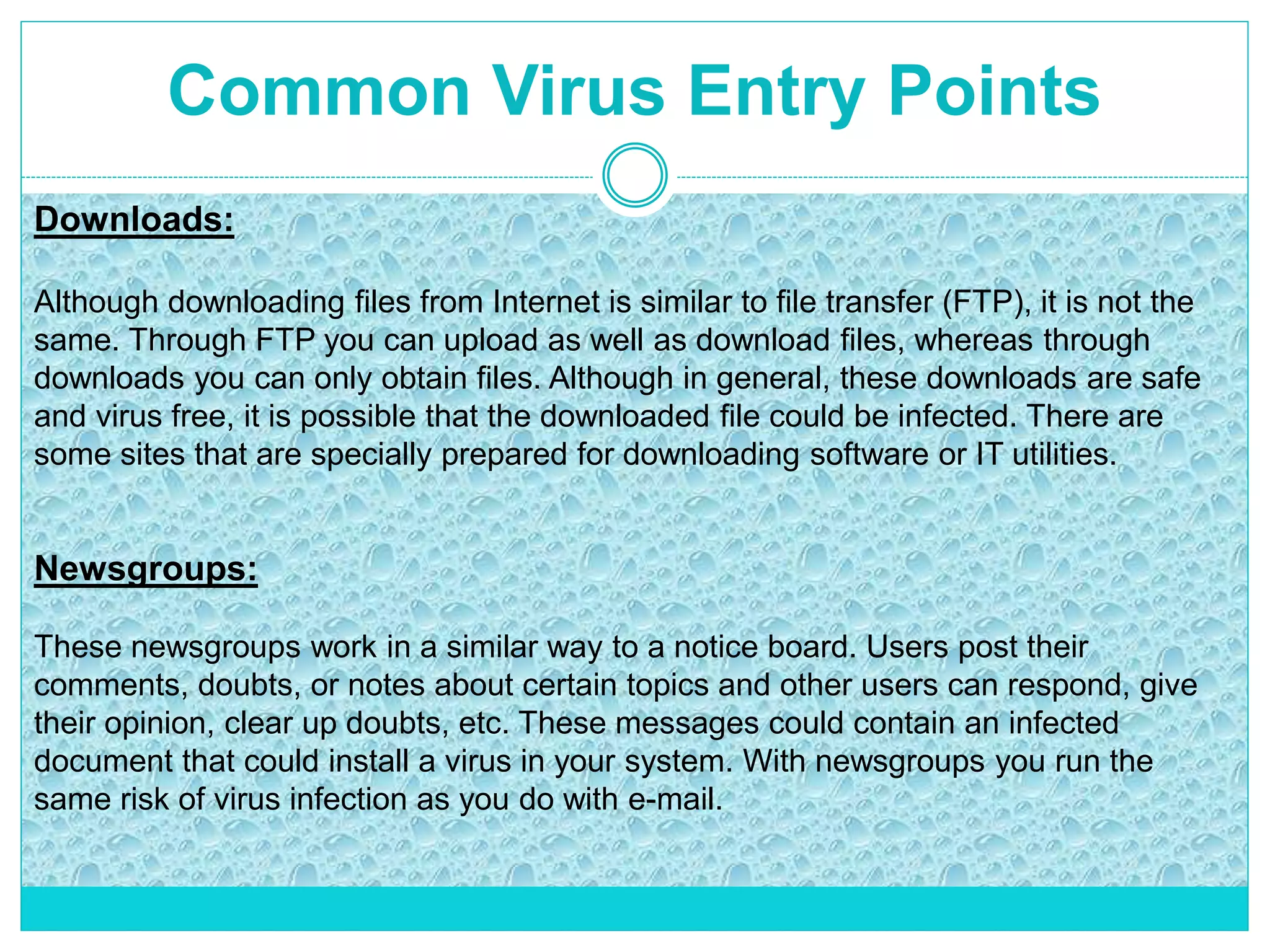 Common Virus Entry Points
Downloads:
Although downloading files from Internet is similar to file transfer (FTP), it is not the
same. Through FTP you can upload as well as download files, whereas through
downloads you can only obtain files. Although in general, these downloads are safe
and virus free, it is possible that the downloaded file could be infected. There are
some sites that are specially prepared for downloading software or IT utilities.
Newsgroups:
These newsgroups work in a similar way to a notice board. Users post their
comments, doubts, or notes about certain topics and other users can respond, give
their opinion, clear up doubts, etc. These messages could contain an infected
document that could install a virus in your system. With newsgroups you run the
same risk of virus infection as you do with e-mail.
 