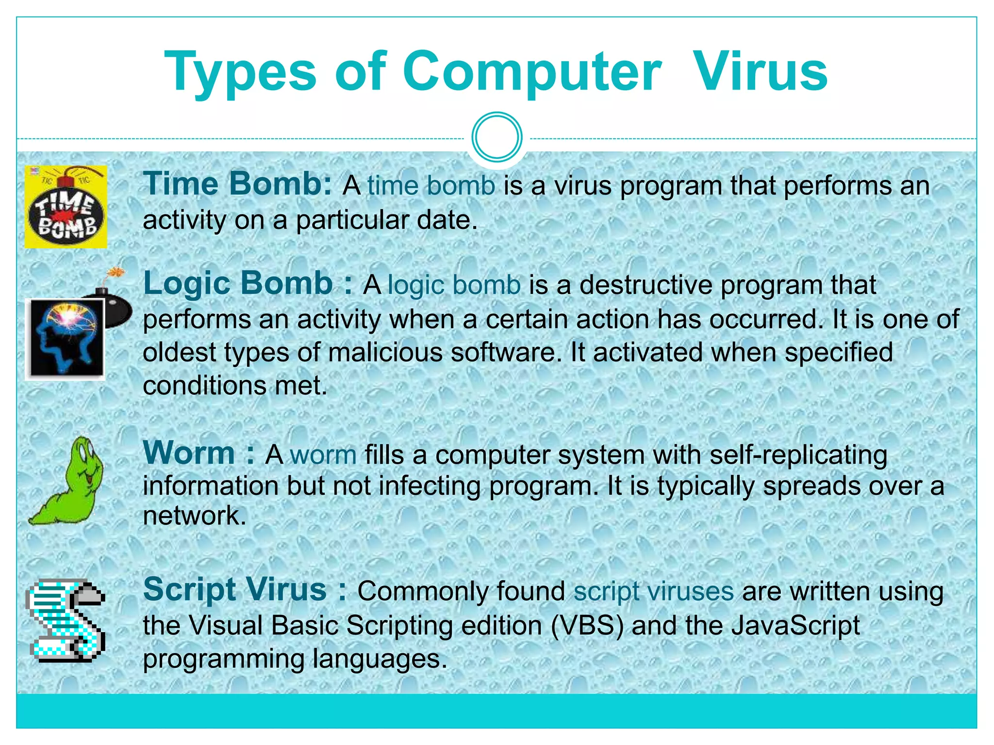 Types of Computer Virus
Time Bomb: A time bomb is a virus program that performs an
activity on a particular date.
Logic Bomb : A logic bomb is a destructive program that
performs an activity when a certain action has occurred. It is one of
oldest types of malicious software. It activated when specified
conditions met.
Worm : A worm fills a computer system with self-replicating
information but not infecting program. It is typically spreads over a
network.
Script Virus : Commonly found script viruses are written using
the Visual Basic Scripting edition (VBS) and the JavaScript
programming languages.
 