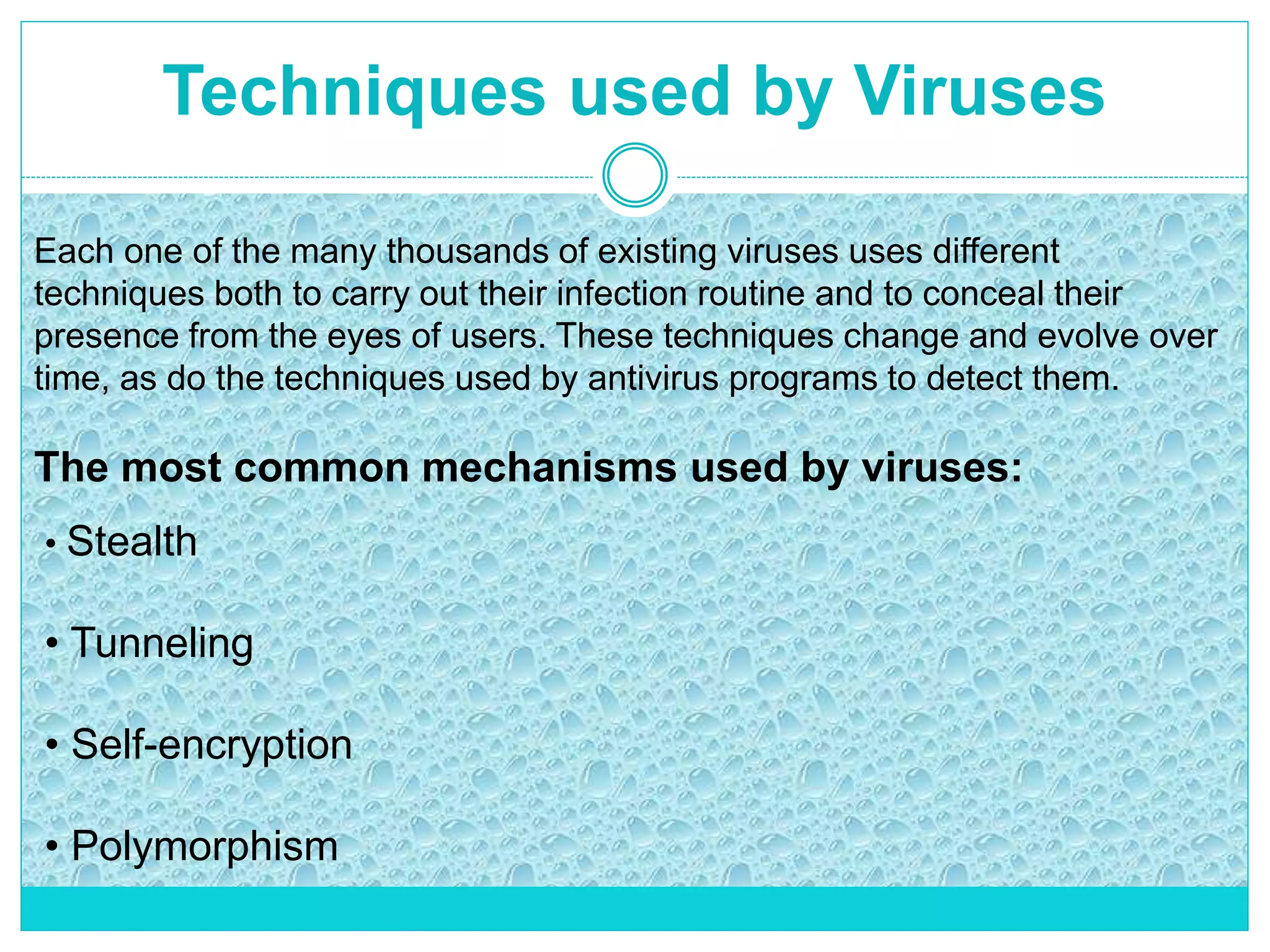 Techniques used by Viruses
Each one of the many thousands of existing viruses uses different
techniques both to carry out their infection routine and to conceal their
presence from the eyes of users. These techniques change and evolve over
time, as do the techniques used by antivirus programs to detect them.
The most common mechanisms used by viruses:
• Stealth
• Tunneling
• Self-encryption
• Polymorphism
 