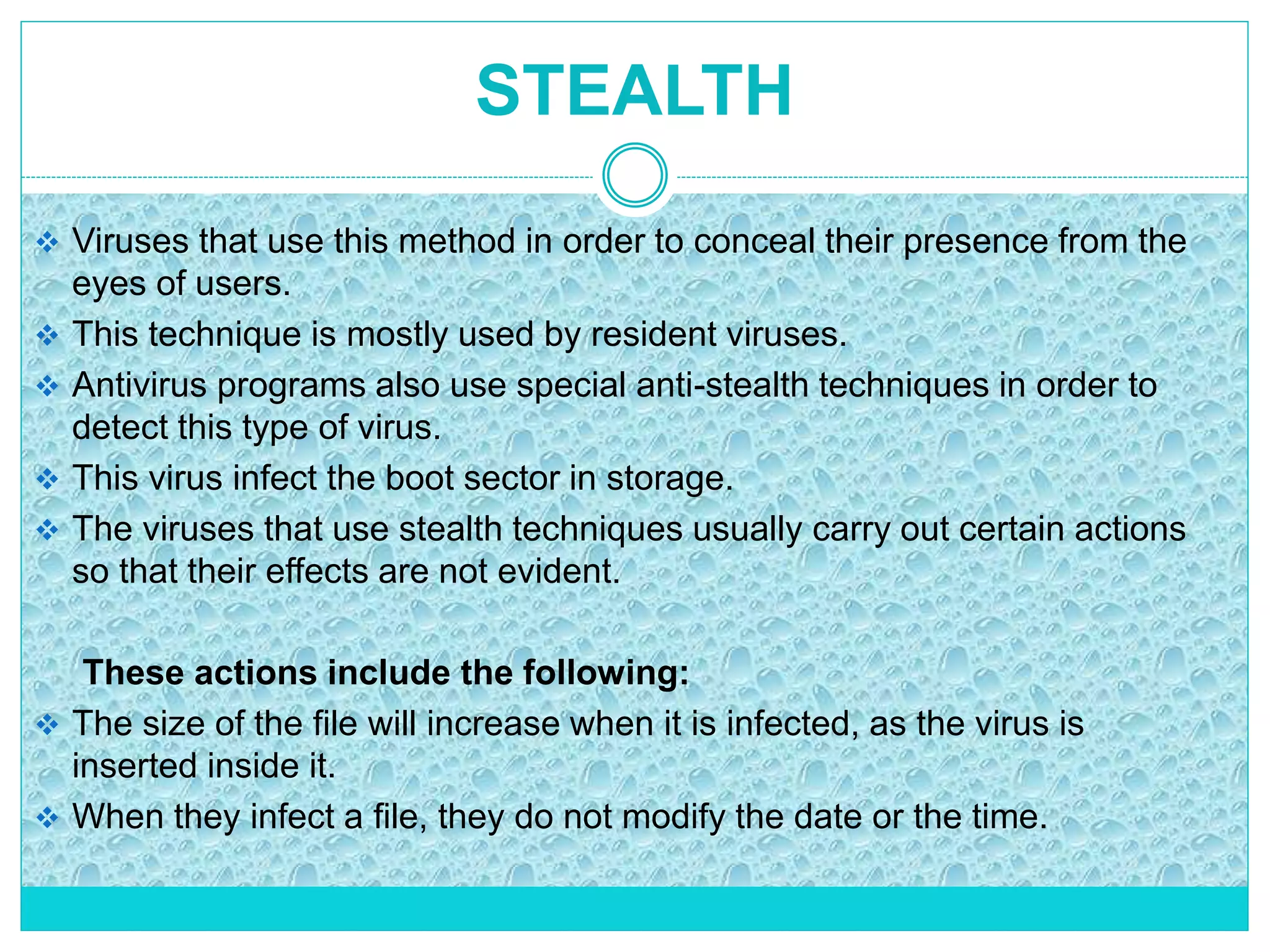 STEALTH
 Viruses that use this method in order to conceal their presence from the
eyes of users.
 This technique is mostly used by resident viruses.
 Antivirus programs also use special anti-stealth techniques in order to
detect this type of virus.
 This virus infect the boot sector in storage.
 The viruses that use stealth techniques usually carry out certain actions
so that their effects are not evident.
These actions include the following:
 The size of the file will increase when it is infected, as the virus is
inserted inside it.
 When they infect a file, they do not modify the date or the time.
 