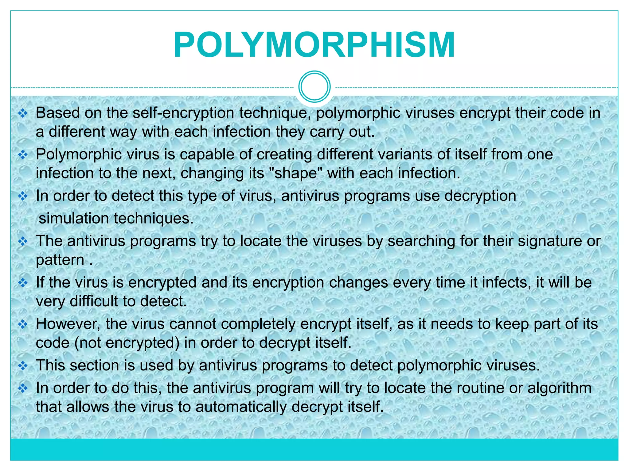 POLYMORPHISM
 Based on the self-encryption technique, polymorphic viruses encrypt their code in
a different way with each infection they carry out.
 Polymorphic virus is capable of creating different variants of itself from one
infection to the next, changing its "shape" with each infection.
 In order to detect this type of virus, antivirus programs use decryption
simulation techniques.
 The antivirus programs try to locate the viruses by searching for their signature or
pattern .
 If the virus is encrypted and its encryption changes every time it infects, it will be
very difficult to detect.
 However, the virus cannot completely encrypt itself, as it needs to keep part of its
code (not encrypted) in order to decrypt itself.
 This section is used by antivirus programs to detect polymorphic viruses.
 In order to do this, the antivirus program will try to locate the routine or algorithm
that allows the virus to automatically decrypt itself.
 