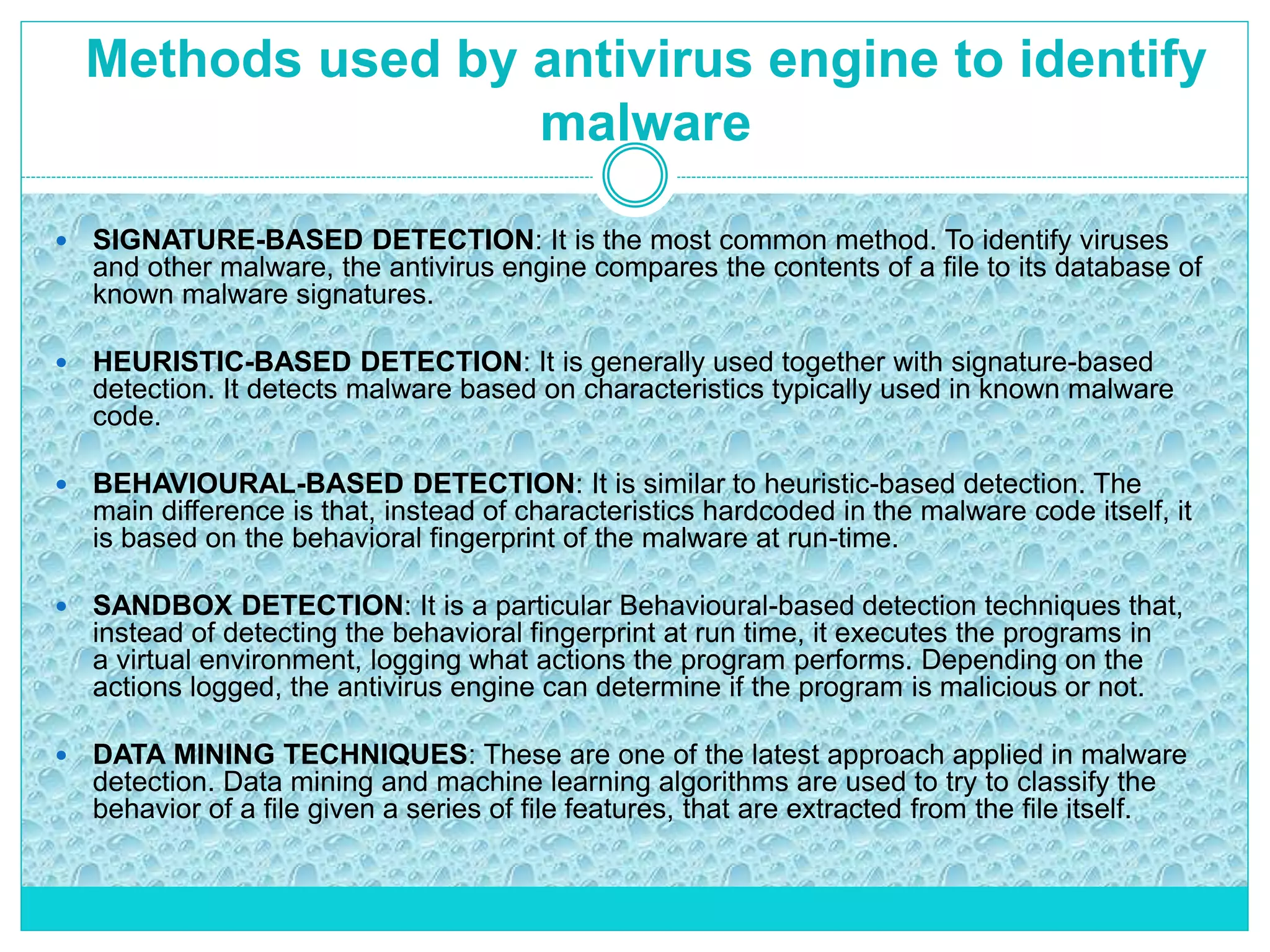 Methods used by antivirus engine to identify
malware
 SIGNATURE-BASED DETECTION: It is the most common method. To identify viruses
and other malware, the antivirus engine compares the contents of a file to its database of
known malware signatures.
 HEURISTIC-BASED DETECTION: It is generally used together with signature-based
detection. It detects malware based on characteristics typically used in known malware
code.
 BEHAVIOURAL-BASED DETECTION: It is similar to heuristic-based detection. The
main difference is that, instead of characteristics hardcoded in the malware code itself, it
is based on the behavioral fingerprint of the malware at run-time.
 SANDBOX DETECTION: It is a particular Behavioural-based detection techniques that,
instead of detecting the behavioral fingerprint at run time, it executes the programs in
a virtual environment, logging what actions the program performs. Depending on the
actions logged, the antivirus engine can determine if the program is malicious or not.
 DATA MINING TECHNIQUES: These are one of the latest approach applied in malware
detection. Data mining and machine learning algorithms are used to try to classify the
behavior of a file given a series of file features, that are extracted from the file itself.
 