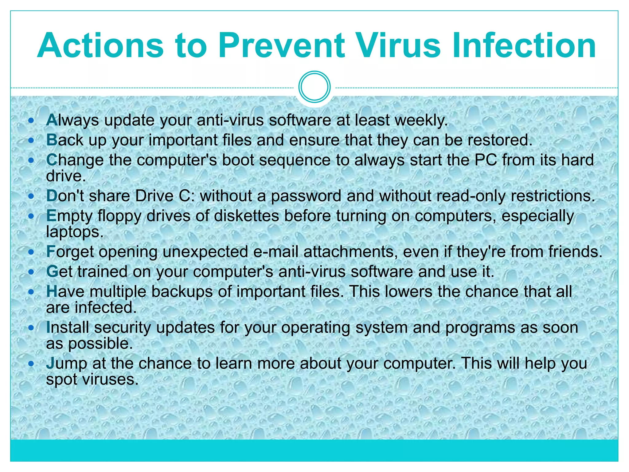  Always update your anti-virus software at least weekly.
 Back up your important files and ensure that they can be restored.
 Change the computer's boot sequence to always start the PC from its hard
drive.
 Don't share Drive C: without a password and without read-only restrictions.
 Empty floppy drives of diskettes before turning on computers, especially
laptops.
 Forget opening unexpected e-mail attachments, even if they're from friends.
 Get trained on your computer's anti-virus software and use it.
 Have multiple backups of important files. This lowers the chance that all
are infected.
 Install security updates for your operating system and programs as soon
as possible.
 Jump at the chance to learn more about your computer. This will help you
spot viruses.
Actions to Prevent Virus Infection
 
