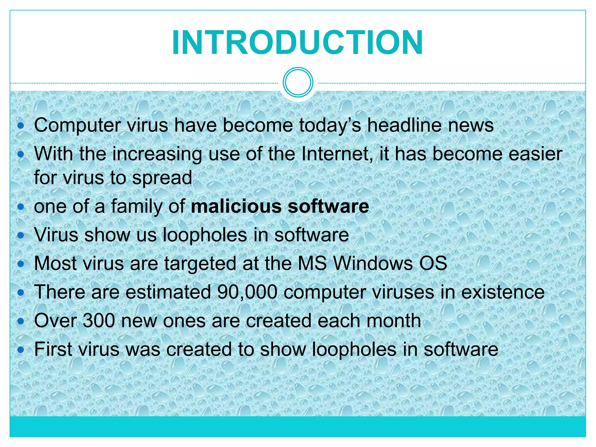 INTRODUCTION
 Computer virus have become today’s headline news
 With the increasing use of the Internet, it has become easier
for virus to spread
 one of a family of malicious software
 Virus show us loopholes in software
 Most virus are targeted at the MS Windows OS
 There are estimated 90,000 computer viruses in existence
 Over 300 new ones are created each month
 First virus was created to show loopholes in software
 