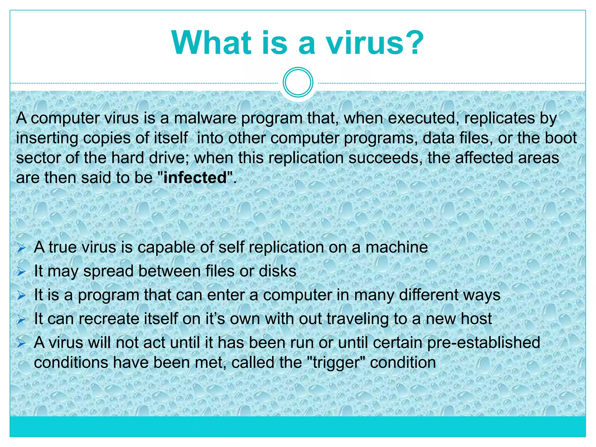 What is a virus?
 A true virus is capable of self replication on a machine
 It may spread between files or disks
 It is a program that can enter a computer in many different ways
 It can recreate itself on it’s own with out traveling to a new host
 A virus will not act until it has been run or until certain pre-established
conditions have been met, called the "trigger" condition
A computer virus is a malware program that, when executed, replicates by
inserting copies of itself into other computer programs, data files, or the boot
sector of the hard drive; when this replication succeeds, the affected areas
are then said to be "infected".
 