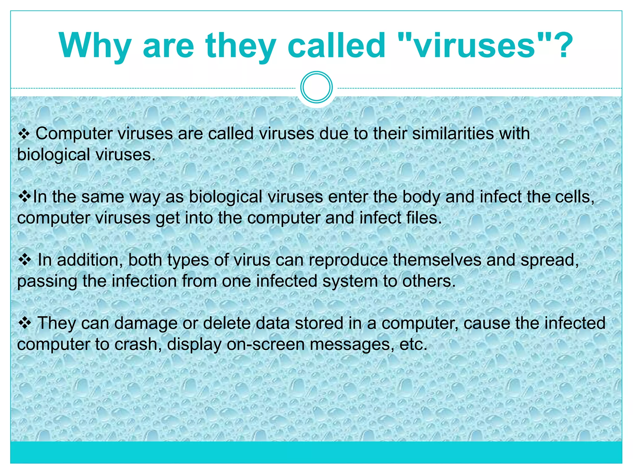 Why are they called "viruses"?
 Computer viruses are called viruses due to their similarities with
biological viruses.
In the same way as biological viruses enter the body and infect the cells,
computer viruses get into the computer and infect files.
 In addition, both types of virus can reproduce themselves and spread,
passing the infection from one infected system to others.
 They can damage or delete data stored in a computer, cause the infected
computer to crash, display on-screen messages, etc.
 