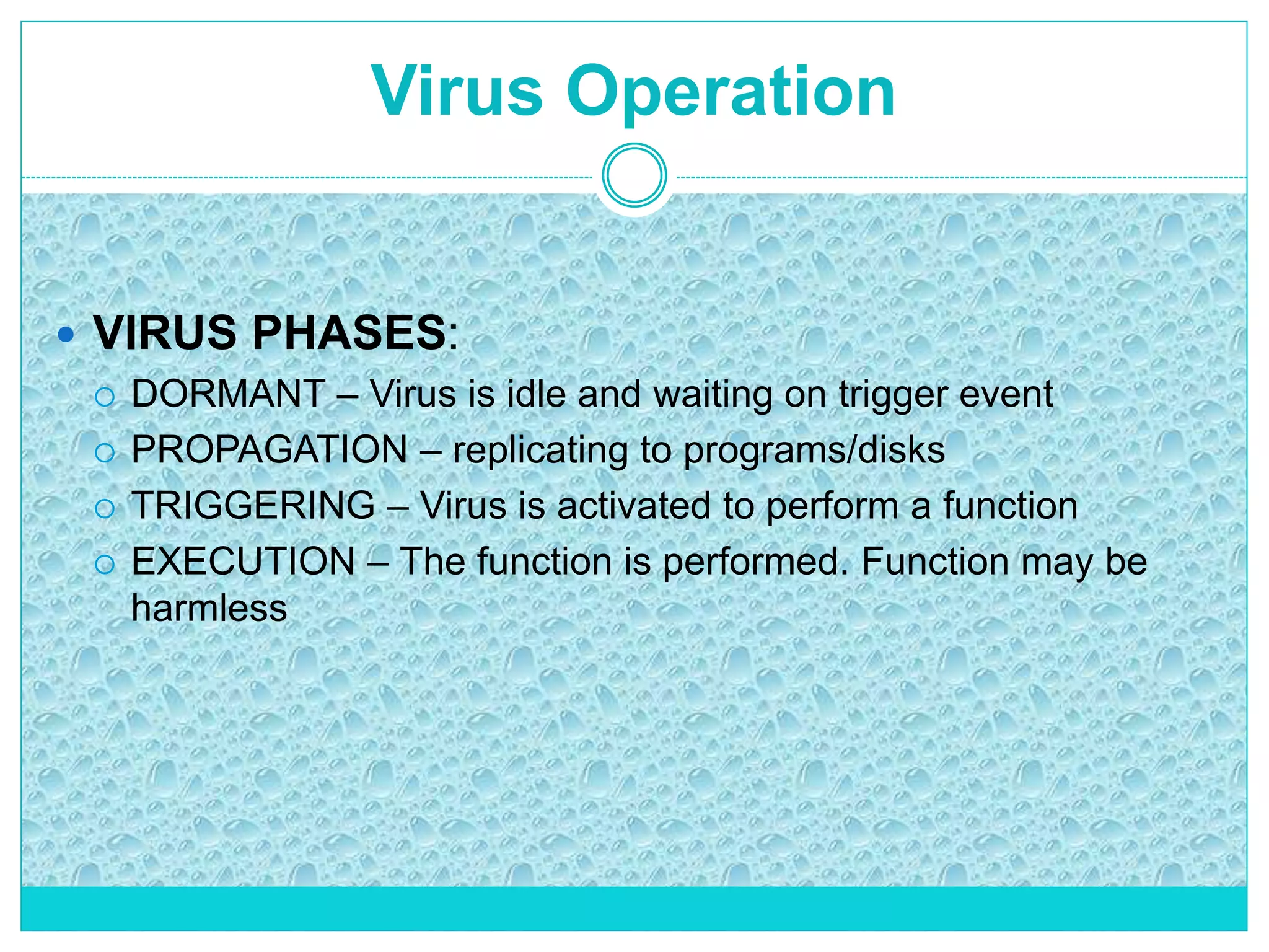 Virus Operation
 VIRUS PHASES:
 DORMANT – Virus is idle and waiting on trigger event
 PROPAGATION – replicating to programs/disks
 TRIGGERING – Virus is activated to perform a function
 EXECUTION – The function is performed. Function may be
harmless
 