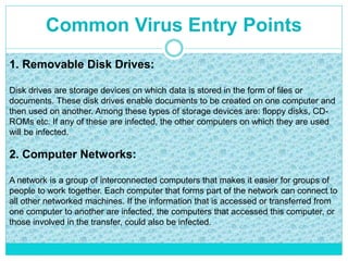 Common Virus Entry Points
1. Removable Disk Drives:
Disk drives are storage devices on which data is stored in the form of files or
documents. These disk drives enable documents to be created on one computer and
then used on another. Among these types of storage devices are: floppy disks, CD-
ROMs etc. If any of these are infected, the other computers on which they are used
will be infected.
2. Computer Networks:
A network is a group of interconnected computers that makes it easier for groups of
people to work together. Each computer that forms part of the network can connect to
all other networked machines. If the information that is accessed or transferred from
one computer to another are infected, the computers that accessed this computer, or
those involved in the transfer, could also be infected.
 