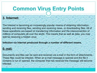 Common Virus Entry Points
3. Internet:
The Internet is becoming an increasingly popular means of obtaining information,
sending and receiving files, sending and receiving news, or downloading files. All of
these operations are based on transferring information and the interconnection of
millions of computers all over the world. This means that as well as data, you may
well be receiving a hidden virus.
Infection via Internet produced through a number of different means.
E- mail:
Documents and files can be sent and received via e-mail in the form of attachments.
These files could be infected. When an e-mail message is opened and the file it
contains is run or opened, the computer that has received the message will become
infected.
 