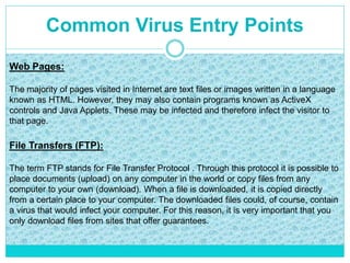 Common Virus Entry Points
Web Pages:
The majority of pages visited in Internet are text files or images written in a language
known as HTML. However, they may also contain programs known as ActiveX
controls and Java Applets. These may be infected and therefore infect the visitor to
that page.
File Transfers (FTP):
The term FTP stands for File Transfer Protocol . Through this protocol it is possible to
place documents (upload) on any computer in the world or copy files from any
computer to your own (download). When a file is downloaded, it is copied directly
from a certain place to your computer. The downloaded files could, of course, contain
a virus that would infect your computer. For this reason, it is very important that you
only download files from sites that offer guarantees.
 