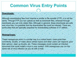 Common Virus Entry Points
Downloads:
Although downloading files from Internet is similar to file transfer (FTP), it is not the
same. Through FTP you can upload as well as download files, whereas through
downloads you can only obtain files. Although in general, these downloads are safe
and virus free, it is possible that the downloaded file could be infected. There are
some sites that are specially prepared for downloading software or IT utilities.
Newsgroups:
These newsgroups work in a similar way to a notice board. Users post their
comments, doubts, or notes about certain topics and other users can respond, give
their opinion, clear up doubts, etc. These messages could contain an infected
document that could install a virus in your system. With newsgroups you run the
same risk of virus infection as you do with e-mail.
 