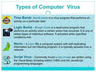 Types of Computer Virus
Time Bomb: A time bomb is a virus program that performs an
activity on a particular date.
Logic Bomb : A logic bomb is a destructive program that
performs an activity when a certain action has occurred. It is one of
oldest types of malicious software. It activated when specified
conditions met.
Worm : A worm fills a computer system with self-replicating
information but not infecting program. It is typically spreads over a
network.
Script Virus : Commonly found script viruses are written using
the Visual Basic Scripting edition (VBS) and the JavaScript
programming languages.
 