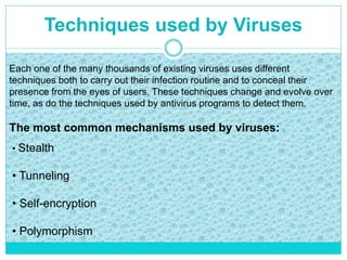 Techniques used by Viruses
Each one of the many thousands of existing viruses uses different
techniques both to carry out their infection routine and to conceal their
presence from the eyes of users. These techniques change and evolve over
time, as do the techniques used by antivirus programs to detect them.
The most common mechanisms used by viruses:
• Stealth
• Tunneling
• Self-encryption
• Polymorphism
 