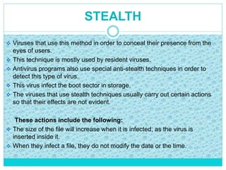 STEALTH
 Viruses that use this method in order to conceal their presence from the
eyes of users.
 This technique is mostly used by resident viruses.
 Antivirus programs also use special anti-stealth techniques in order to
detect this type of virus.
 This virus infect the boot sector in storage.
 The viruses that use stealth techniques usually carry out certain actions
so that their effects are not evident.
These actions include the following:
 The size of the file will increase when it is infected, as the virus is
inserted inside it.
 When they infect a file, they do not modify the date or the time.
 