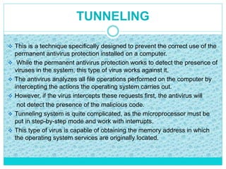 TUNNELING
 This is a technique specifically designed to prevent the correct use of the
permanent antivirus protection installed on a computer.
 While the permanent antivirus protection works to detect the presence of
viruses in the system, this type of virus works against it.
 The antivirus analyzes all file operations performed on the computer by
intercepting the actions the operating system carries out.
 However, if the virus intercepts these requests first, the antivirus will
not detect the presence of the malicious code.
 Tunneling system is quite complicated, as the microprocessor must be
put in step-by-step mode and work with interrupts.
 This type of virus is capable of obtaining the memory address in which
the operating system services are originally located.
 