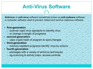 Anti-Virus Software
 first-generation
 scanner uses virus signature to identify virus
 or change in length of programs
 second-generation
 uses crypto hash of program to spot changes
 third-generation
 memory-resident programs identify virus by actions
 fourth-generation
 packages with a variety of antivirus techniques
 eg scanning & activity traps, access-controls
Antivirus or anti-virus software sometimes known as anti-malware software,
is computer software used to prevent, detect and remove malicious software.
 