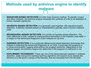 Methods used by antivirus engine to identify
malware
 SIGNATURE-BASED DETECTION: It is the most common method. To identify viruses
and other malware, the antivirus engine compares the contents of a file to its database of
known malware signatures.
 HEURISTIC-BASED DETECTION: It is generally used together with signature-based
detection. It detects malware based on characteristics typically used in known malware
code.
 BEHAVIOURAL-BASED DETECTION: It is similar to heuristic-based detection. The
main difference is that, instead of characteristics hardcoded in the malware code itself, it
is based on the behavioral fingerprint of the malware at run-time.
 SANDBOX DETECTION: It is a particular Behavioural-based detection techniques that,
instead of detecting the behavioral fingerprint at run time, it executes the programs in
a virtual environment, logging what actions the program performs. Depending on the
actions logged, the antivirus engine can determine if the program is malicious or not.
 DATA MINING TECHNIQUES: These are one of the latest approach applied in malware
detection. Data mining and machine learning algorithms are used to try to classify the
behavior of a file given a series of file features, that are extracted from the file itself.
 