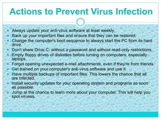  Always update your anti-virus software at least weekly.
 Back up your important files and ensure that they can be restored.
 Change the computer's boot sequence to always start the PC from its hard
drive.
 Don't share Drive C: without a password and without read-only restrictions.
 Empty floppy drives of diskettes before turning on computers, especially
laptops.
 Forget opening unexpected e-mail attachments, even if they're from friends.
 Get trained on your computer's anti-virus software and use it.
 Have multiple backups of important files. This lowers the chance that all
are infected.
 Install security updates for your operating system and programs as soon
as possible.
 Jump at the chance to learn more about your computer. This will help you
spot viruses.
Actions to Prevent Virus Infection
 