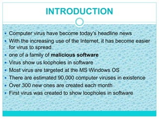 INTRODUCTION
 Computer virus have become today’s headline news
 With the increasing use of the Internet, it has become easier
for virus to spread
 one of a family of malicious software
 Virus show us loopholes in software
 Most virus are targeted at the MS Windows OS
 There are estimated 90,000 computer viruses in existence
 Over 300 new ones are created each month
 First virus was created to show loopholes in software
 
