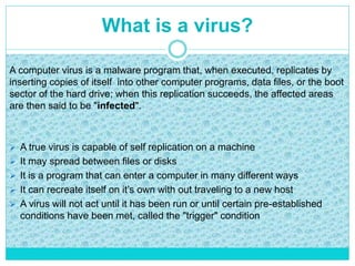 What is a virus?
 A true virus is capable of self replication on a machine
 It may spread between files or disks
 It is a program that can enter a computer in many different ways
 It can recreate itself on it’s own with out traveling to a new host
 A virus will not act until it has been run or until certain pre-established
conditions have been met, called the "trigger" condition
A computer virus is a malware program that, when executed, replicates by
inserting copies of itself into other computer programs, data files, or the boot
sector of the hard drive; when this replication succeeds, the affected areas
are then said to be "infected".
 