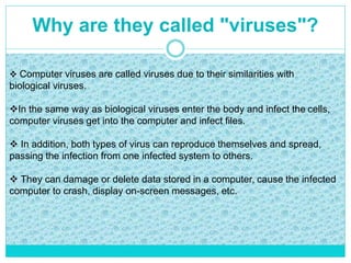 Why are they called "viruses"?
 Computer viruses are called viruses due to their similarities with
biological viruses.
In the same way as biological viruses enter the body and infect the cells,
computer viruses get into the computer and infect files.
 In addition, both types of virus can reproduce themselves and spread,
passing the infection from one infected system to others.
 They can damage or delete data stored in a computer, cause the infected
computer to crash, display on-screen messages, etc.
 