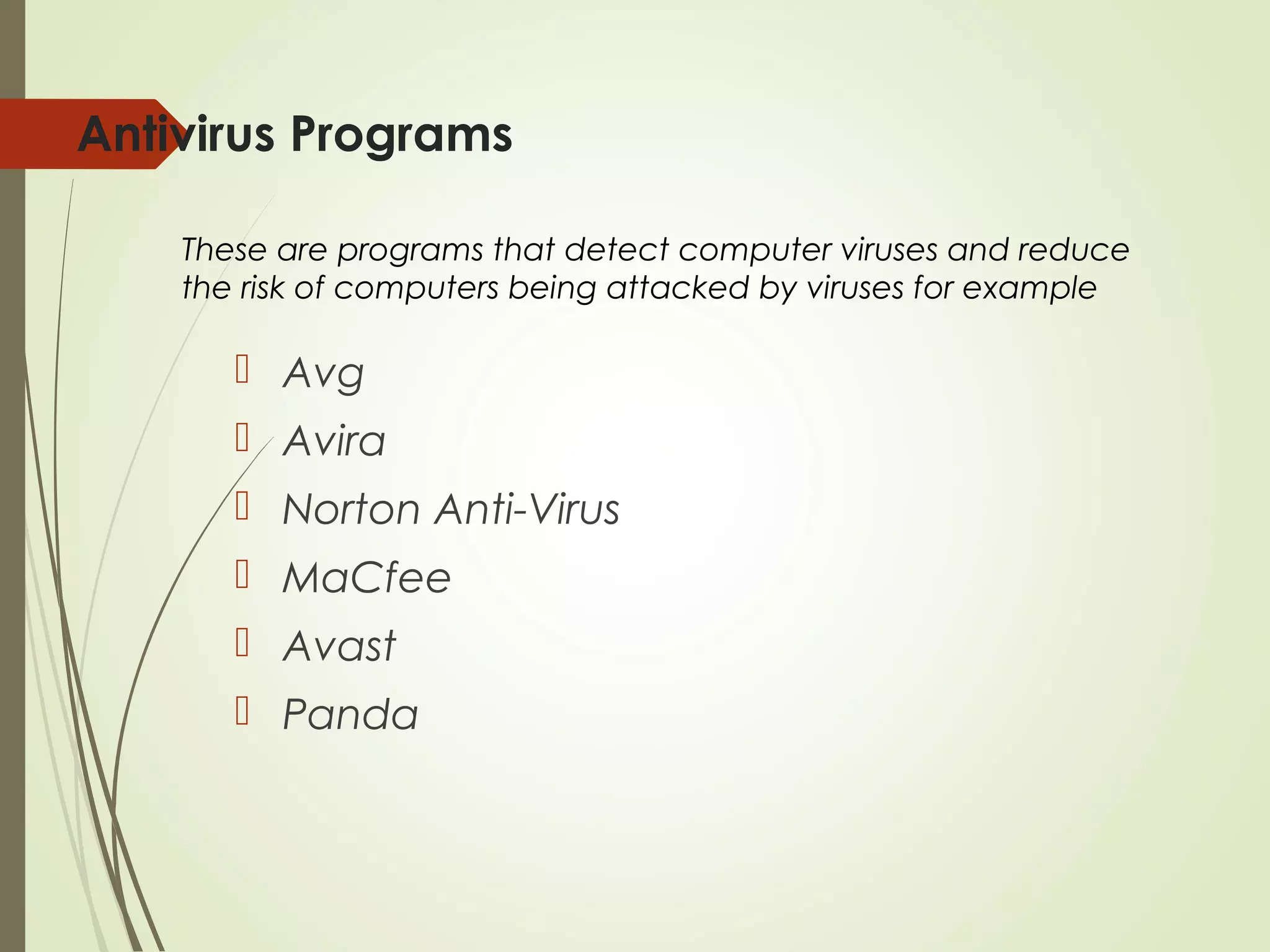 Antivirus Programs
 Avg
 Avira
 Norton Anti-Virus
 MaCfee
 Avast
 Panda
These are programs that detect computer viruses and reduce
the risk of computers being attacked by viruses for example
 
