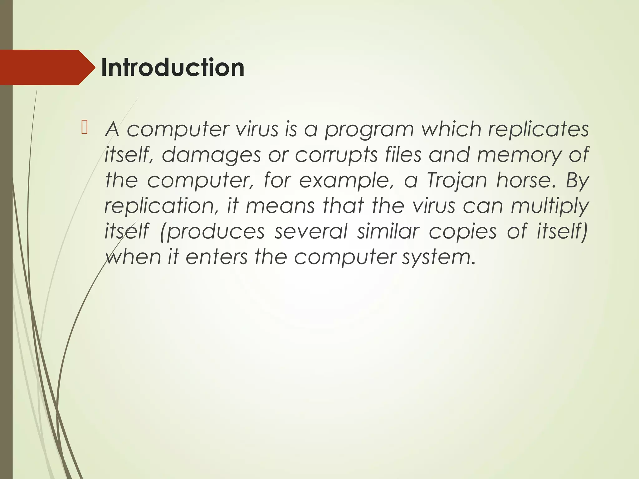 Introduction
 A computer virus is a program which replicates
itself, damages or corrupts files and memory of
the computer, for example, a Trojan horse. By
replication, it means that the virus can multiply
itself (produces several similar copies of itself)
when it enters the computer system.
 